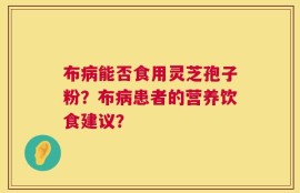 布病能否食用灵芝孢子粉？布病患者的营养饮食建议？