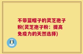 不带蓝帽子的灵芝孢子粉(灵芝孢子粉：提高免疫力的天然选择)