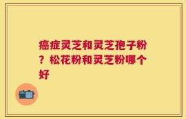 癌症灵芝和灵芝孢子粉？松花粉和灵芝粉哪个好