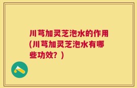 川芎加灵芝泡水的作用(川芎加灵芝泡水有哪些功效？)