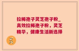 拉稀孢子灵芝孢子粉_高效拉稀孢子粉，灵芝精华，健康生活新选择