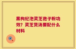 黑枸杞泡灵芝孢子粉功效？灵芝煲汤要配什么材料