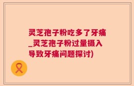 灵芝孢子粉吃多了牙痛_灵芝孢子粉过量摄入导致牙痛问题探讨)