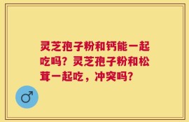 灵芝孢子粉和钙能一起吃吗？灵芝孢子粉和松茸一起吃，冲突吗？