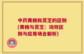 中药黄精和灵芝的区别(黄精与灵芝：功效区别与应用场合解析)