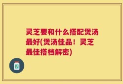 灵芝要和什么搭配煲汤最好(煲汤佳品！灵芝最佳搭档解密)