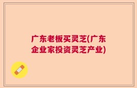 广东老板买灵芝(广东企业家投资灵芝产业)