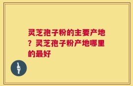 灵芝孢子粉的主要产地？灵芝孢子粉产地哪里的最好
