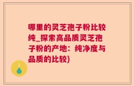 哪里的灵芝孢子粉比较纯_探索高品质灵芝孢子粉的产地：纯净度与品质的比较)