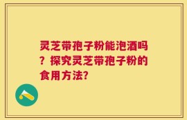 灵芝带孢子粉能泡酒吗？探究灵芝带孢子粉的食用方法？
