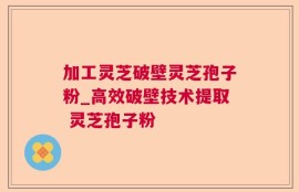 加工灵芝破壁灵芝孢子粉_高效破壁技术提取 灵芝孢子粉 