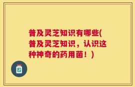 普及灵芝知识有哪些(普及灵芝知识，认识这种神奇的药用菌！)