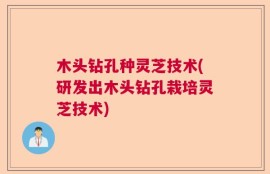 木头钻孔种灵芝技术(研发出木头钻孔栽培灵芝技术)