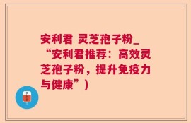 安利君 灵芝孢子粉_“安利君推荐：高效灵芝孢子粉，提升免疫力与健康”)