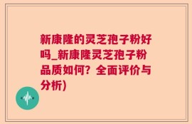 新康隆的灵芝孢子粉好吗_新康隆灵芝孢子粉品质如何？全面评价与分析)