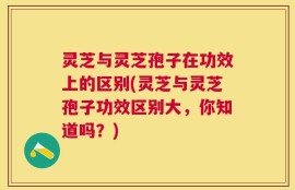 灵芝与灵芝孢子在功效上的区别(灵芝与灵芝孢子功效区别大，你知道吗？)