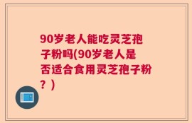 90岁老人能吃灵芝孢子粉吗(90岁老人是否适合食用灵芝孢子粉？)