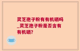 灵芝孢子粉有有机硒吗_灵芝孢子粉是否含有有机硒？