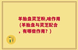 羊胎盘灵芝粉,啥作用 (羊胎盘与灵芝配合，有哪些作用？)