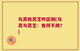 乌灵和灵芝咋区别(乌灵与灵芝：有何不同？)