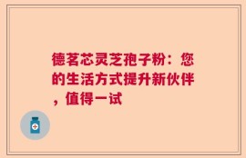 德茗芯灵芝孢子粉：您的生活方式提升新伙伴，值得一试