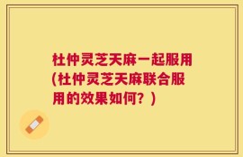 杜仲灵芝天麻一起服用(杜仲灵芝天麻联合服用的效果如何？)