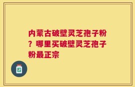 内蒙古破壁灵芝孢子粉？哪里买破壁灵芝孢子粉最正宗
