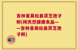 吉林省吴松县灵芝孢子粉(纯天然健康食品——吉林省吴松县灵芝孢子粉)