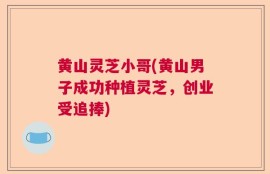 黄山灵芝小哥(黄山男子成功种植灵芝，创业受追捧)
