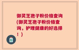 御灵芝孢子粉价格查询(御灵芝孢子粉价格查询，护理健康的好选择！)