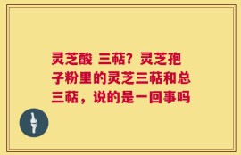 灵芝酸 三萜？灵芝孢子粉里的灵芝三萜和总三萜，说的是一回事吗