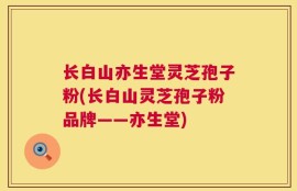 长白山亦生堂灵芝孢子粉(长白山灵芝孢子粉品牌——亦生堂)