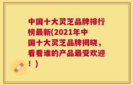 中国十大灵芝品牌排行榜最新(2021年中国十大灵芝品牌揭晓，看看谁的产品最受欢迎！)