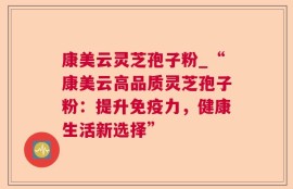康美云灵芝孢子粉_“康美云高品质灵芝孢子粉：提升免疫力，健康生活新选择”