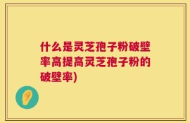 什么是灵芝孢子粉破壁率高提高灵芝孢子粉的破壁率)