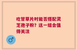 吃甘草片时能否搭配灵芝孢子粉？这一组合值得关注
