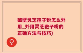 破壁灵芝孢子粉怎么外用_外用灵芝孢子粉的正确方法与技巧)