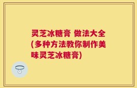 灵芝冰糖膏 做法大全(多种方法教你制作美味灵芝冰糖膏)