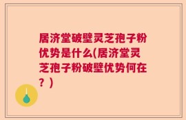 居济堂破壁灵芝孢子粉优势是什么(居济堂灵芝孢子粉破壁优势何在？)