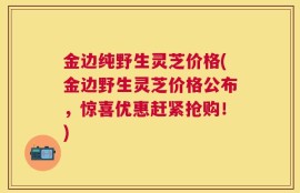 金边纯野生灵芝价格(金边野生灵芝价格公布，惊喜优惠赶紧抢购！)
