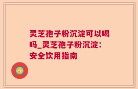 灵芝孢子粉沉淀可以喝吗_灵芝孢子粉沉淀：安全饮用指南