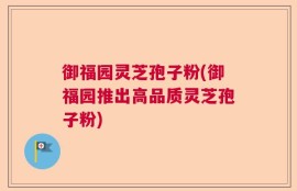 御福园灵芝孢子粉(御福园推出高品质灵芝孢子粉)