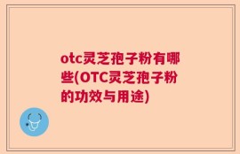 otc灵芝孢子粉有哪些(OTC灵芝孢子粉的功效与用途)
