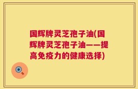 国辉牌灵芝孢子油(国辉牌灵芝孢子油——提高免疫力的健康选择)