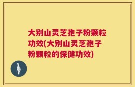 大别山灵芝孢子粉颗粒功效(大别山灵芝孢子粉颗粒的保健功效)