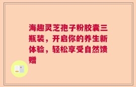 海趣灵芝孢子粉胶囊三瓶装，开启你的养生新体验，轻松享受自然馈赠