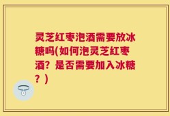 灵芝红枣泡酒需要放冰糖吗(如何泡灵芝红枣酒？是否需要加入冰糖？)