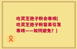 吃灵芝孢子粉会寒咳(吃灵芝孢子粉容易引发寒咳——如何避免？)