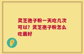 灵芝孢子粉一天吃几次可以？灵芝孢子粉怎么吃最好