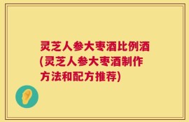 灵芝人参大枣酒比例酒(灵芝人参大枣酒制作方法和配方推荐)